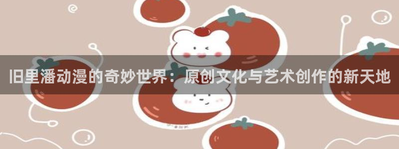 风车动漫网在线观看免费完整观看：旧里潘动漫的奇妙世界：原创文化与艺术创作的新天地
