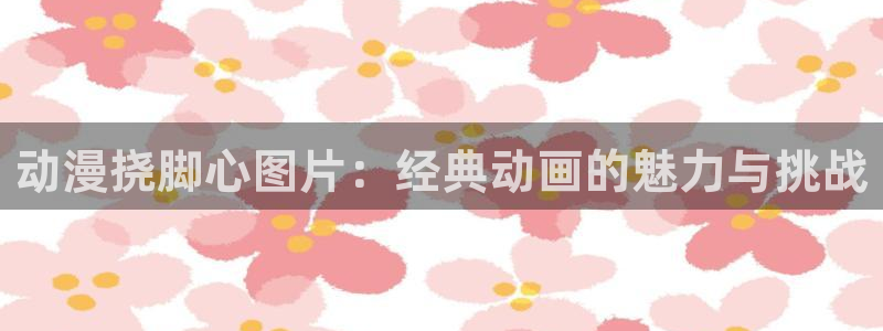 女子曲球风车动漫：动漫挠脚心图片：经典动画的魅力与挑战