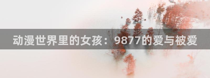 风车动漫 网：动漫世界里的女孩：9877的爱与被爱