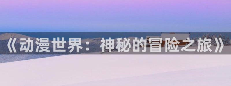 风车动漫下载新版本安装：《动漫世界：神秘的冒险之旅》